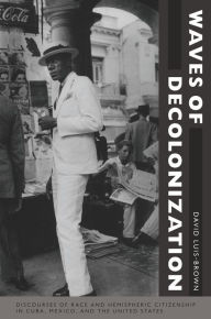 Title: Waves of Decolonization: Discourses of Race and Hemispheric Citizenship in Cuba, Mexico, and the United States, Author: David Luis-Brown