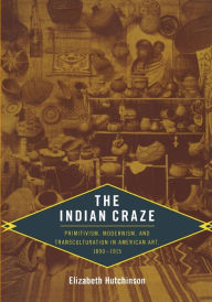 Title: The Indian Craze: Primitivism, Modernism, and Transculturation in American Art, 1890-1915, Author: Elizabeth Hutchinson