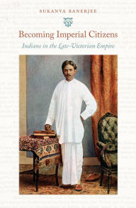 Title: Becoming Imperial Citizens: Indians in the Late-Victorian Empire, Author: Sukanya Banerjee