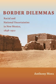 Title: Border Dilemmas: Racial and National Uncertainties in New Mexico, 1848-1912, Author: Anthony P. Mora