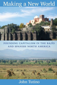 Title: Making a New World: Founding Capitalism in the Bajío and Spanish North America, Author: John Tutino