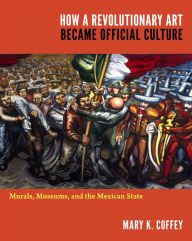 Title: How a Revolutionary Art Became Official Culture: Murals, Museums, and the Mexican State, Author: Mary K. Coffey