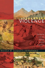 Title: Unspeakable Violence: Remapping U.S. and Mexican National Imaginaries, Author: Nicole M. Guidotti-Hernández