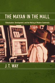 Title: The Mayan in the Mall: Globalization, Development, and the Making of Modern Guatemala, Author: J. T. Way