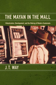 Title: The Mayan in the Mall: Globalization, Development, and the Making of Modern Guatemala, Author: J T Way