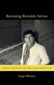 Title: Becoming Reinaldo Arenas: Family, Sexuality, and The Cuban Revolution, Author: Jorge Olivares