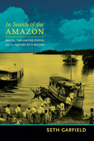 Title: In Search of the Amazon: Brazil, the United States, and the Nature of a Region, Author: Seth Garfield