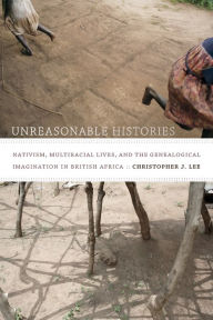 Title: Unreasonable Histories: Nativism, Multiracial Lives, and the Genealogical Imagination in British Africa, Author: Christopher J. Lee