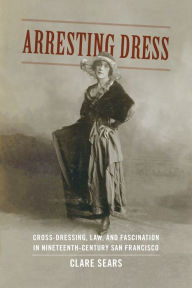 Title: Arresting Dress: Cross-Dressing, Law, and Fascination in Nineteenth-Century San Francisco, Author: Clare Sears