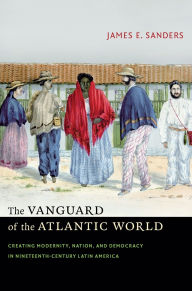 Title: The Vanguard of the Atlantic World: Creating Modernity, Nation, and Democracy in Nineteenth-Century Latin America, Author: James E. Sanders