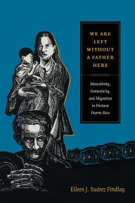 Title: We Are Left without a Father Here: Masculinity, Domesticity, and Migration in Postwar Puerto Rico, Author: Eileen J. Suárez Findlay
