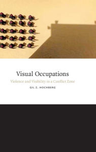 Title: Visual Occupations: Violence and Visibility in a Conflict Zone, Author: Gil Z. Hochberg