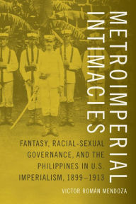 Title: Metroimperial Intimacies: Fantasy, Racial-Sexual Governance, and the Philippines in U.S. Imperialism, 1899-1913, Author: Victor Román Mendoza