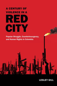 Title: A Century of Violence in a Red City: Popular Struggle, Counterinsurgency, and Human Rights in Colombia, Author: Lesley Gill
