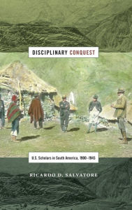 Title: Disciplinary Conquest: U.S. Scholars in South America, 1900-1945, Author: Ricardo D Salvatore