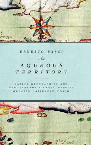 Title: An Aqueous Territory: Sailor Geographies and New Granada's Transimperial Greater Caribbean World, Author: Ernesto Bassi