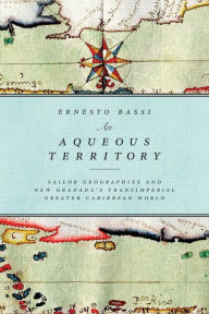 Title: An Aqueous Territory: Sailor Geographies and New Granada's Transimperial Greater Caribbean World, Author: Ernesto Bassi