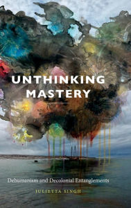 Title: Unthinking Mastery: Dehumanism and Decolonial Entanglements, Author: Julietta Singh