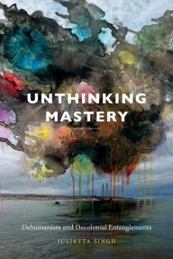 Title: Unthinking Mastery: Dehumanism and Decolonial Entanglements, Author: Julietta Singh
