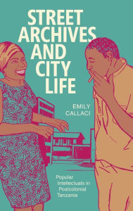 Title: Street Archives and City Life: Popular Intellectuals in Postcolonial Tanzania, Author: Emily Callaci