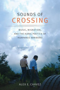 Title: Sounds of Crossing: Music, Migration, and the Aural Poetics of Huapango Arribeño, Author: Alex E. Chávez