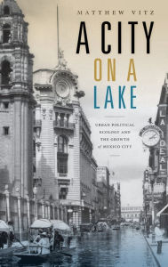 Title: A City on a Lake: Urban Political Ecology and the Growth of Mexico City, Author: Matthew Vitz