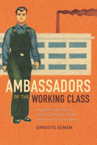 Title: Ambassadors of the Working Class: Argentina's International Labor Activists and Cold War Democracy in the Americas, Author: Ernesto Semán