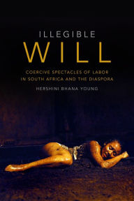 Title: Illegible Will: Coercive Spectacles of Labor in South Africa and the Diaspora, Author: Hershini Bhana Young