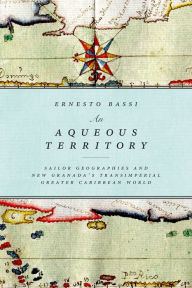 Title: An Aqueous Territory: Sailor Geographies and New Granada's Transimperial Greater Caribbean World, Author: Ernesto Bassi