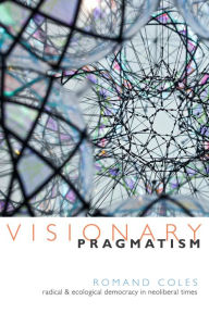 Title: Visionary Pragmatism: Radical and Ecological Democracy in Neoliberal Times, Author: Romand Coles