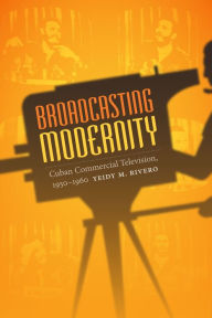 Title: Broadcasting Modernity: Cuban Commercial Television, 1950-1960, Author: Yeidy M. Rivero