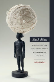 Title: Black Atlas: Geography and Flow in Nineteenth-Century African American Literature, Author: Judith Madera