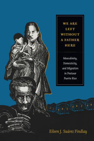 Title: We Are Left without a Father Here: Masculinity, Domesticity, and Migration in Postwar Puerto Rico, Author: Eileen J. Suárez Findlay