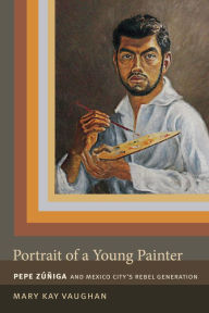 Title: Portrait of a Young Painter: Pepe Zuniga and Mexico City's Rebel Generation, Author: Mary Kay Vaughan