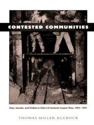 Title: Contested Communities: Class, Gender, and Politics in Chile's El Teniente Copper Mine, 1904-1951, Author: Thomas Miller Klubock