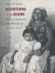 Title: Decentering the Regime: Ethnicity, Radicalism, and Democracy in Juchitán, Mexico, Author: Jeffrey W. Rubin