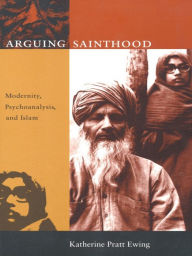 Title: Arguing Sainthood: Modernity, Psychoanalysis, and Islam, Author: Katherine Pratt Ewing