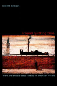 Title: Around Quitting Time: Work and Middle-Class Fantasy in American Fiction, Author: Robert Seguin