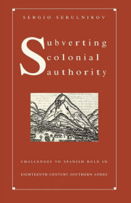 Title: Subverting Colonial Authority: Challenges to Spanish Rule in Eighteenth-Century Southern Andes, Author: Sergio Serulnikov