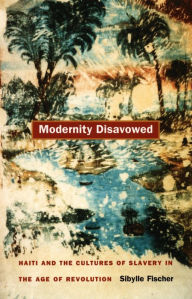 Title: Modernity Disavowed: Haiti and the Cultures of Slavery in the Age of Revolution, Author: Sibylle Fischer