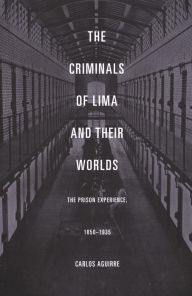 Title: The Criminals of Lima and Their Worlds: The Prison Experience, 1850-1935, Author: Carlos Aguirre