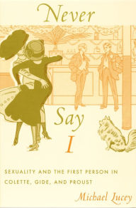 Title: Never Say I: Sexuality and the First Person in Colette, Gide, and Proust, Author: Michael Lucey