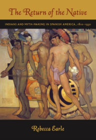 Title: The Return of the Native: Indians and Myth-Making in Spanish America, 1810-1930, Author: Rebecca A. Earle