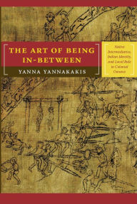 Title: The Art of Being In-between: Native Intermediaries, Indian Identity, and Local Rule in Colonial Oaxaca, Author: Yanna Yannakakis