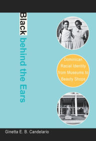 Title: Black behind the Ears: Dominican Racial Identity from Museums to Beauty Shops, Author: Ginetta E. B. Candelario