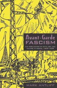 Title: Avant-Garde Fascism: The Mobilization of Myth, Art, and Culture in France, 1909-1939, Author: Mark Antliff