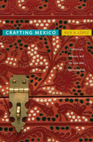 Title: Crafting Mexico: Intellectuals, Artisans, and the State after the Revolution, Author: Rick A. López