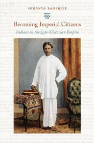 Title: Becoming Imperial Citizens: Indians in the Late-Victorian Empire, Author: Sukanya Banerjee