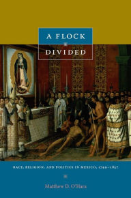 Title: A Flock Divided: Race, Religion, and Politics in Mexico, 1749-1857, Author: Matthew D. O'Hara