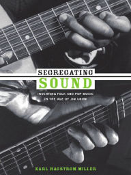 Title: Segregating Sound: Inventing Folk and Pop Music in the Age of Jim Crow, Author: Karl Hagstrom Miller